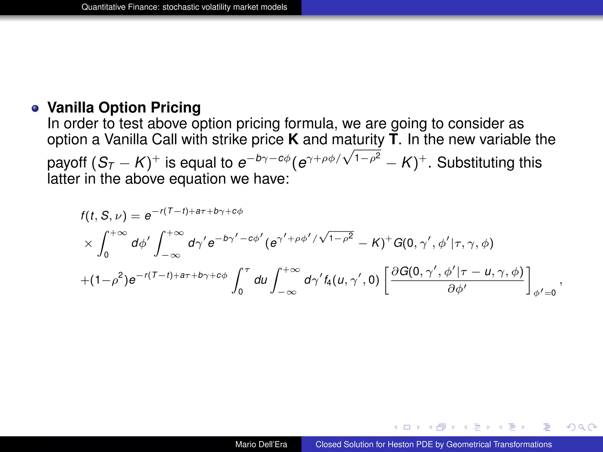 Quantitative Finance: stochastic volatility market models
Vanilla Option Pricing
In order to test above option pricing formula, we are going to consider as
option a Vanilla Call with strike price K and maturity T. In the new variable the
payoff (ST − K)+
is equal to e−bγ−cφ
(eγ+ρφ/
√
1−ρ2
− K)+
. Substituting this
latter in the above equation we have:
f(t, S, ν) = e
−r(T−t)+aτ+bγ+cφ
×
Z +∞
0
dφ
Z +∞
−∞
dγ e
−bγ −cφ
(e
γ +ρφ /
√
1−ρ2
− K)
+
G(0, γ , φ |τ, γ, φ)
+(1−ρ
2
)e
−r(T−t)+aτ+bγ+cφ
Z τ
0
du
Z +∞
−∞
dγ f4(u, γ , 0)
»
∂G(0, γ , φ |τ − u, γ, φ)
∂φ
–
φ =0
,
Mario Dell’Era Closed Solution for Heston PDE by Geometrical Transformations
 