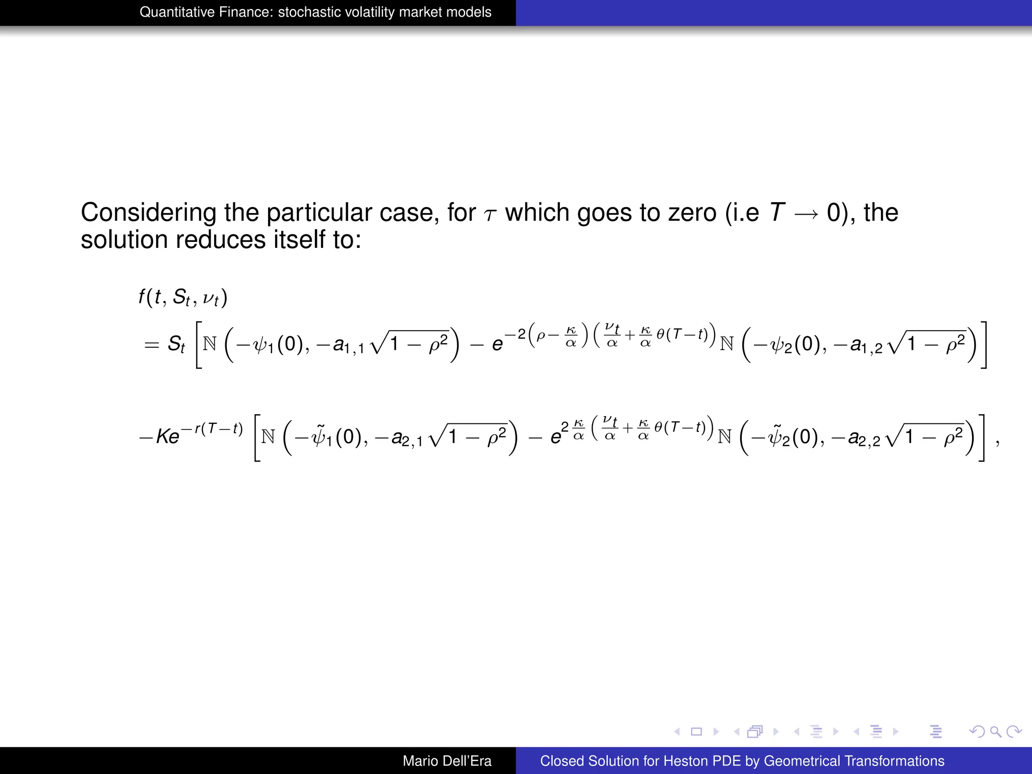 Quantitative Finance: stochastic volatility market models
Considering the particular case, for τ which goes to zero (i.e T → 0), the
solution reduces itself to:
f(t, St , νt )
= St
»
N
“
−ψ1(0), −a1,1
p
1 − ρ2
”
− e
−2
“
ρ− κ
α
”“ νt
α
+ κ
α
θ(T−t)
”
N
“
−ψ2(0), −a1,2
p
1 − ρ2
”–
−Ke
−r(T−t)
»
N
“
− ˜ψ1(0), −a2,1
p
1 − ρ2
”
− e
2 κ
α
“ νt
α
+ κ
α
θ(T−t)
”
N
“
− ˜ψ2(0), −a2,2
p
1 − ρ2
”–
,
Mario Dell’Era Closed Solution for Heston PDE by Geometrical Transformations
 