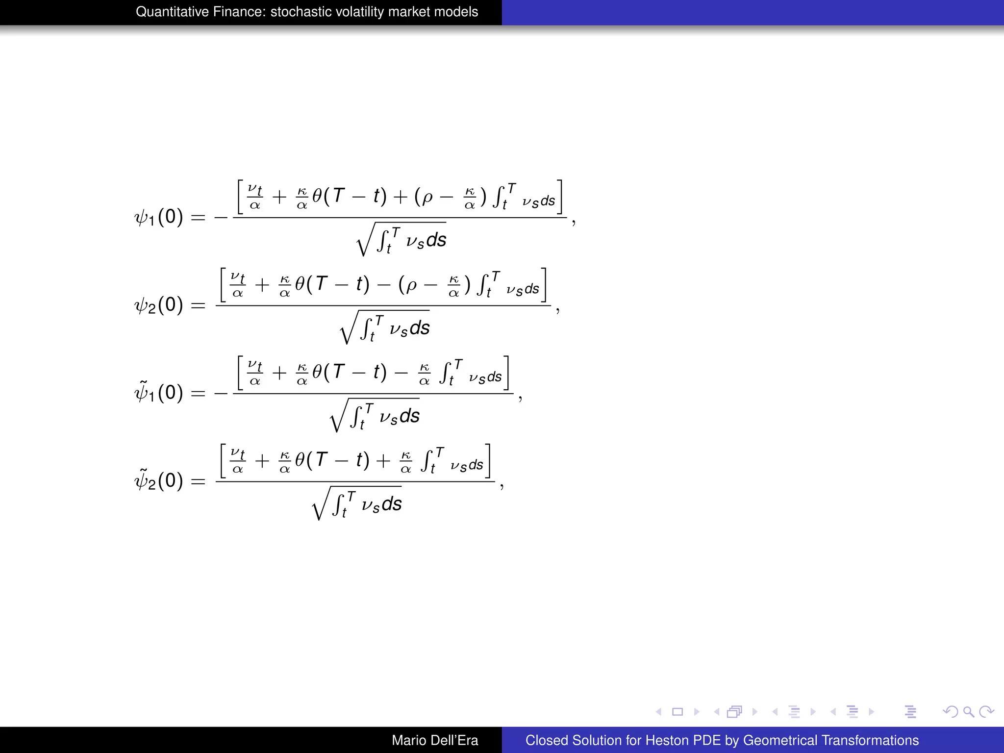 Quantitative Finance: stochastic volatility market models
ψ1(0) = −
h
νt
α + κ
α θ(T − t) + (ρ − κ
α )
R T
t νsds
i
qR T
t
νsds
,
ψ2(0) =
h
νt
α + κ
α θ(T − t) − (ρ − κ
α )
R T
t νsds
i
qR T
t
νsds
,
˜ψ1(0) = −
h
νt
α + κ
α θ(T − t) − κ
α
R T
t νsds
i
qR T
t
νsds
,
˜ψ2(0) =
h
νt
α + κ
α θ(T − t) + κ
α
R T
t νsds
i
qR T
t
νsds
,
Mario Dell’Era Closed Solution for Heston PDE by Geometrical Transformations
 