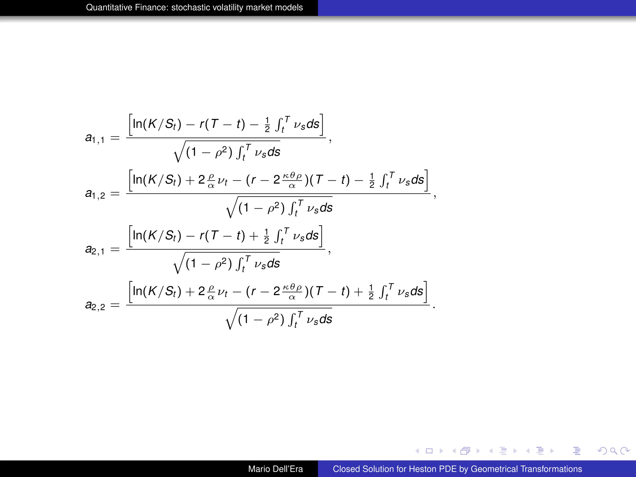 Quantitative Finance: stochastic volatility market models
a1,1 =
h
ln(K/St ) − r(T − t) − 1
2
R T
t
νsds
i
q
(1 − ρ2)
R T
t
νsds
,
a1,2 =
h
ln(K/St ) + 2 ρ
α νt − (r − 2 κθρ
α )(T − t) − 1
2
R T
t
νsds
i
q
(1 − ρ2)
R T
t
νsds
,
a2,1 =
h
ln(K/St ) − r(T − t) + 1
2
R T
t
νsds
i
q
(1 − ρ2)
R T
t
νsds
,
a2,2 =
h
ln(K/St ) + 2 ρ
α νt − (r − 2 κθρ
α )(T − t) + 1
2
R T
t
νsds
i
q
(1 − ρ2)
R T
t
νsds
.
Mario Dell’Era Closed Solution for Heston PDE by Geometrical Transformations
 