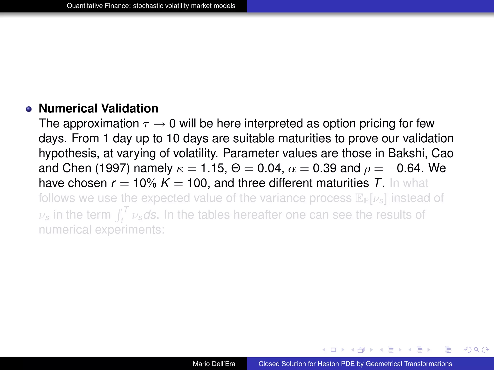 Quantitative Finance: stochastic volatility market models
Numerical Validation
The approximation τ → 0 will be here interpreted as option pricing for few
days. From 1 day up to 10 days are suitable maturities to prove our validation
hypothesis, at varying of volatility. Parameter values are those in Bakshi, Cao
and Chen (1997) namely κ = 1.15, Θ = 0.04, α = 0.39 and ρ = −0.64. We
have chosen r = 10% K = 100, and three different maturities T. In what
follows we use the expected value of the variance process EP[νs] instead of
νs in the term
R T
t
νsds. In the tables hereafter one can see the results of
numerical experiments:
Mario Dell’Era Closed Solution for Heston PDE by Geometrical Transformations
 