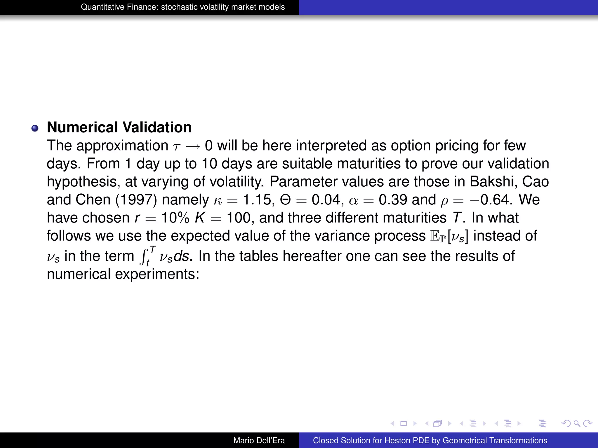 Quantitative Finance: stochastic volatility market models
Numerical Validation
The approximation τ → 0 will be here interpreted as option pricing for few
days. From 1 day up to 10 days are suitable maturities to prove our validation
hypothesis, at varying of volatility. Parameter values are those in Bakshi, Cao
and Chen (1997) namely κ = 1.15, Θ = 0.04, α = 0.39 and ρ = −0.64. We
have chosen r = 10% K = 100, and three different maturities T. In what
follows we use the expected value of the variance process EP[νs] instead of
νs in the term
R T
t
νsds. In the tables hereafter one can see the results of
numerical experiments:
Mario Dell’Era Closed Solution for Heston PDE by Geometrical Transformations
 