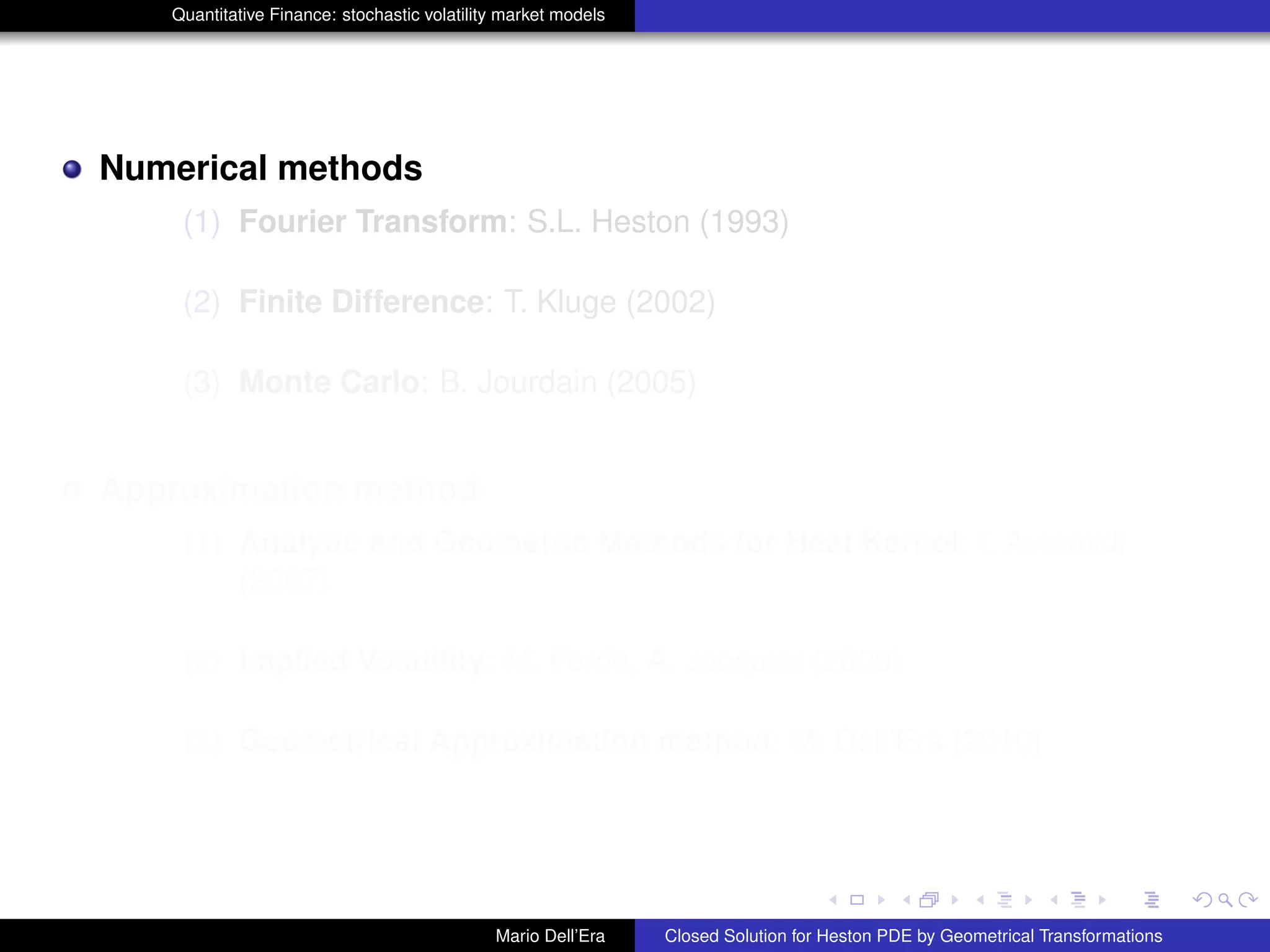 Quantitative Finance: stochastic volatility market models
Numerical methods
(1) Fourier Transform: S.L. Heston (1993)
(2) Finite Difference: T. Kluge (2002)
(3) Monte Carlo: B. Jourdain (2005)
Approximation method
(1) Analytic and Geometric Methods for Heat Kernel: I. Avramidi
(2007)
(2) Implied Volatility: M. Forde, A. Jacquier (2009)
(3) Geometrical Approximation method: M. Dell’Era (2010)
Mario Dell’Era Closed Solution for Heston PDE by Geometrical Transformations
 