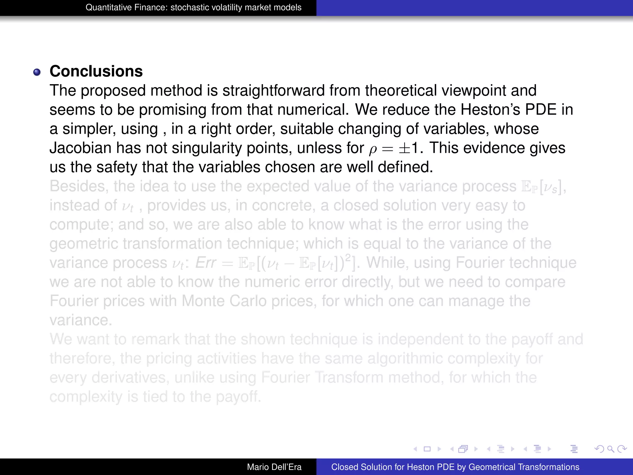 Quantitative Finance: stochastic volatility market models
Conclusions
The proposed method is straightforward from theoretical viewpoint and
seems to be promising from that numerical. We reduce the Heston’s PDE in
a simpler, using , in a right order, suitable changing of variables, whose
Jacobian has not singularity points, unless for ρ = ±1. This evidence gives
us the safety that the variables chosen are well deﬁned.
Besides, the idea to use the expected value of the variance process EP[νs],
instead of νt , provides us, in concrete, a closed solution very easy to
compute; and so, we are also able to know what is the error using the
geometric transformation technique; which is equal to the variance of the
variance process νt : Err = EP[(νt − EP[νt ])2
]. While, using Fourier technique
we are not able to know the numeric error directly, but we need to compare
Fourier prices with Monte Carlo prices, for which one can manage the
variance.
We want to remark that the shown technique is independent to the payoff and
therefore, the pricing activities have the same algorithmic complexity for
every derivatives, unlike using Fourier Transform method, for which the
complexity is tied to the payoff.
Mario Dell’Era Closed Solution for Heston PDE by Geometrical Transformations
 