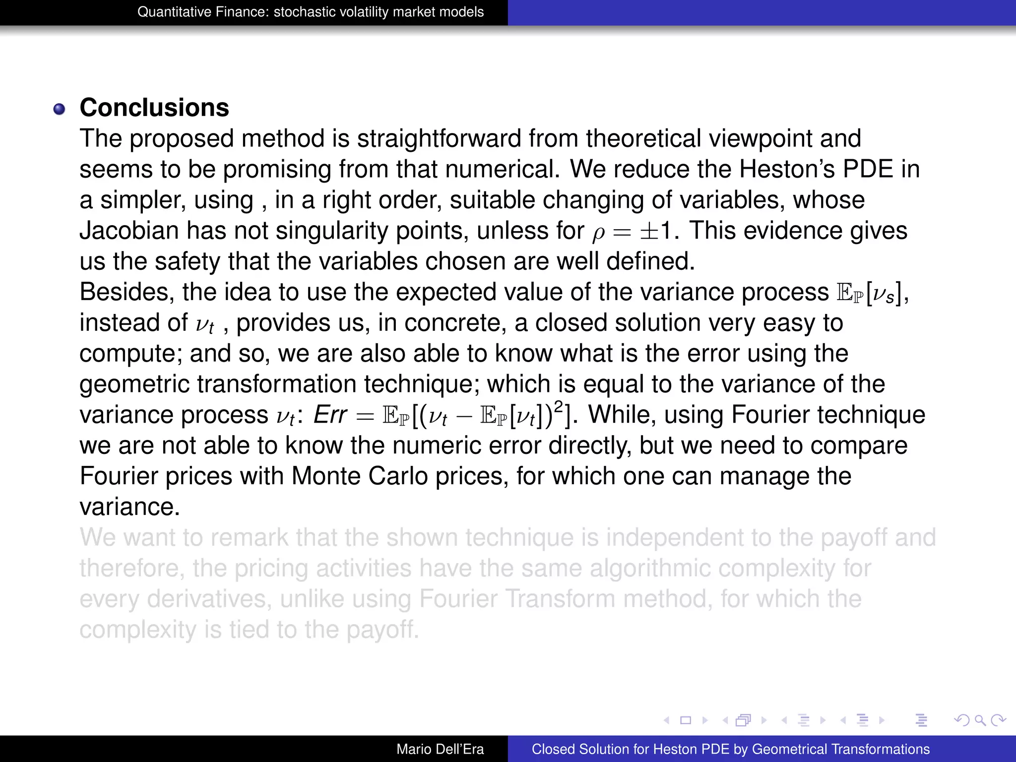 Quantitative Finance: stochastic volatility market models
Conclusions
The proposed method is straightforward from theoretical viewpoint and
seems to be promising from that numerical. We reduce the Heston’s PDE in
a simpler, using , in a right order, suitable changing of variables, whose
Jacobian has not singularity points, unless for ρ = ±1. This evidence gives
us the safety that the variables chosen are well deﬁned.
Besides, the idea to use the expected value of the variance process EP[νs],
instead of νt , provides us, in concrete, a closed solution very easy to
compute; and so, we are also able to know what is the error using the
geometric transformation technique; which is equal to the variance of the
variance process νt : Err = EP[(νt − EP[νt ])2
]. While, using Fourier technique
we are not able to know the numeric error directly, but we need to compare
Fourier prices with Monte Carlo prices, for which one can manage the
variance.
We want to remark that the shown technique is independent to the payoff and
therefore, the pricing activities have the same algorithmic complexity for
every derivatives, unlike using Fourier Transform method, for which the
complexity is tied to the payoff.
Mario Dell’Era Closed Solution for Heston PDE by Geometrical Transformations
 