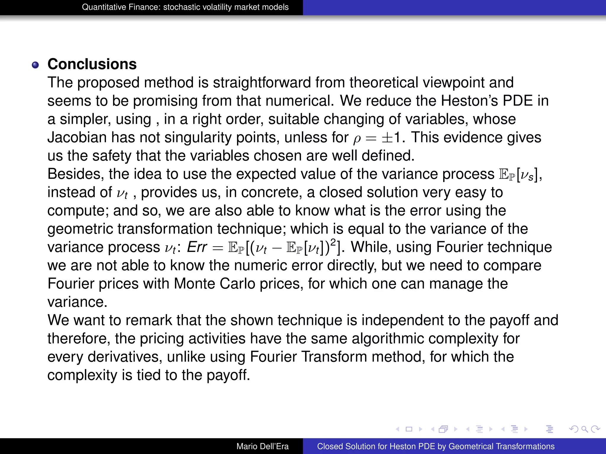 Quantitative Finance: stochastic volatility market models
Conclusions
The proposed method is straightforward from theoretical viewpoint and
seems to be promising from that numerical. We reduce the Heston’s PDE in
a simpler, using , in a right order, suitable changing of variables, whose
Jacobian has not singularity points, unless for ρ = ±1. This evidence gives
us the safety that the variables chosen are well deﬁned.
Besides, the idea to use the expected value of the variance process EP[νs],
instead of νt , provides us, in concrete, a closed solution very easy to
compute; and so, we are also able to know what is the error using the
geometric transformation technique; which is equal to the variance of the
variance process νt : Err = EP[(νt − EP[νt ])2
]. While, using Fourier technique
we are not able to know the numeric error directly, but we need to compare
Fourier prices with Monte Carlo prices, for which one can manage the
variance.
We want to remark that the shown technique is independent to the payoff and
therefore, the pricing activities have the same algorithmic complexity for
every derivatives, unlike using Fourier Transform method, for which the
complexity is tied to the payoff.
Mario Dell’Era Closed Solution for Heston PDE by Geometrical Transformations
 