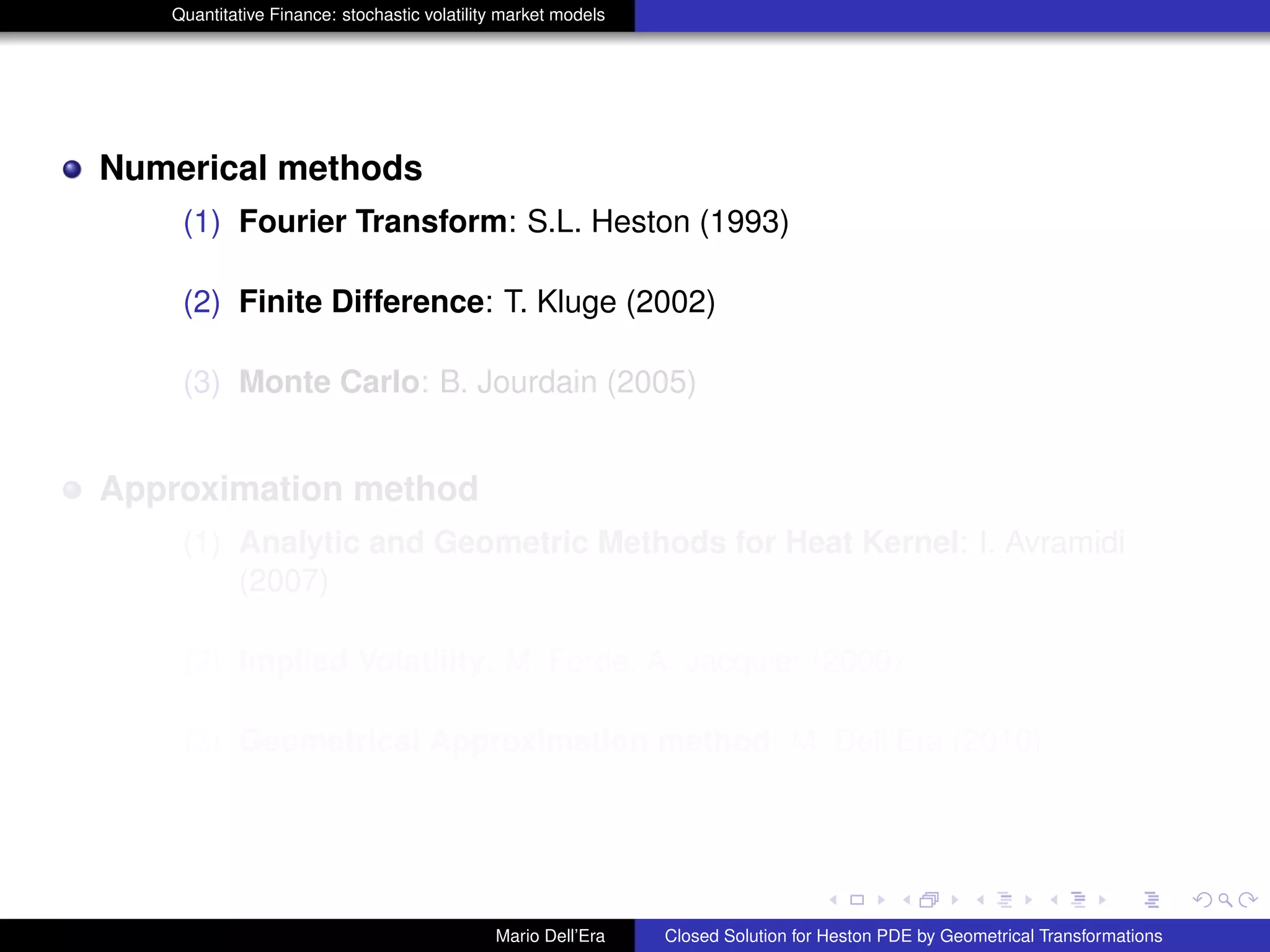 Quantitative Finance: stochastic volatility market models
Numerical methods
(1) Fourier Transform: S.L. Heston (1993)
(2) Finite Difference: T. Kluge (2002)
(3) Monte Carlo: B. Jourdain (2005)
Approximation method
(1) Analytic and Geometric Methods for Heat Kernel: I. Avramidi
(2007)
(2) Implied Volatility: M. Forde, A. Jacquier (2009)
(3) Geometrical Approximation method: M. Dell’Era (2010)
Mario Dell’Era Closed Solution for Heston PDE by Geometrical Transformations
 