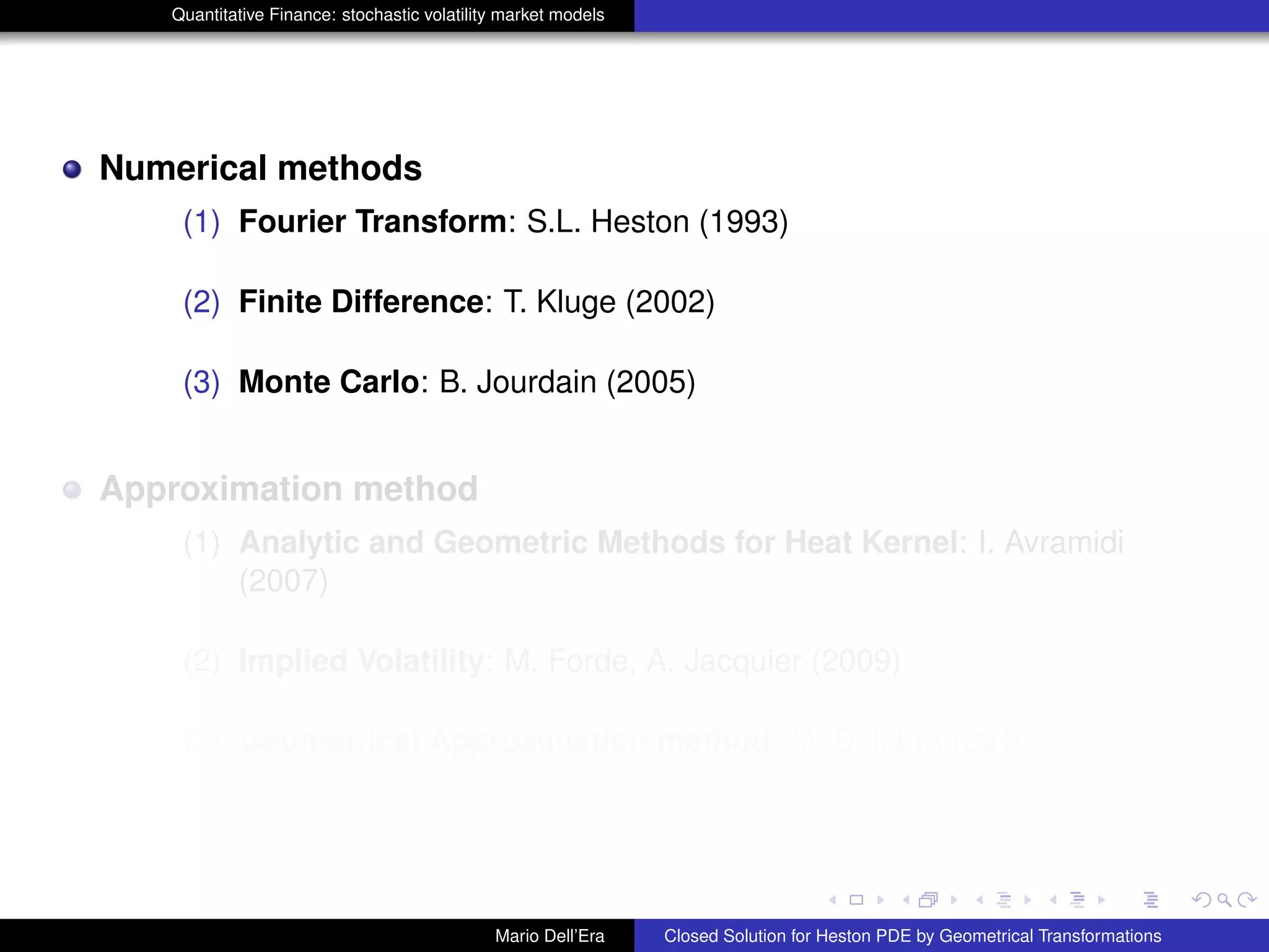 Quantitative Finance: stochastic volatility market models
Numerical methods
(1) Fourier Transform: S.L. Heston (1993)
(2) Finite Difference: T. Kluge (2002)
(3) Monte Carlo: B. Jourdain (2005)
Approximation method
(1) Analytic and Geometric Methods for Heat Kernel: I. Avramidi
(2007)
(2) Implied Volatility: M. Forde, A. Jacquier (2009)
(3) Geometrical Approximation method: M. Dell’Era (2010)
Mario Dell’Era Closed Solution for Heston PDE by Geometrical Transformations
 