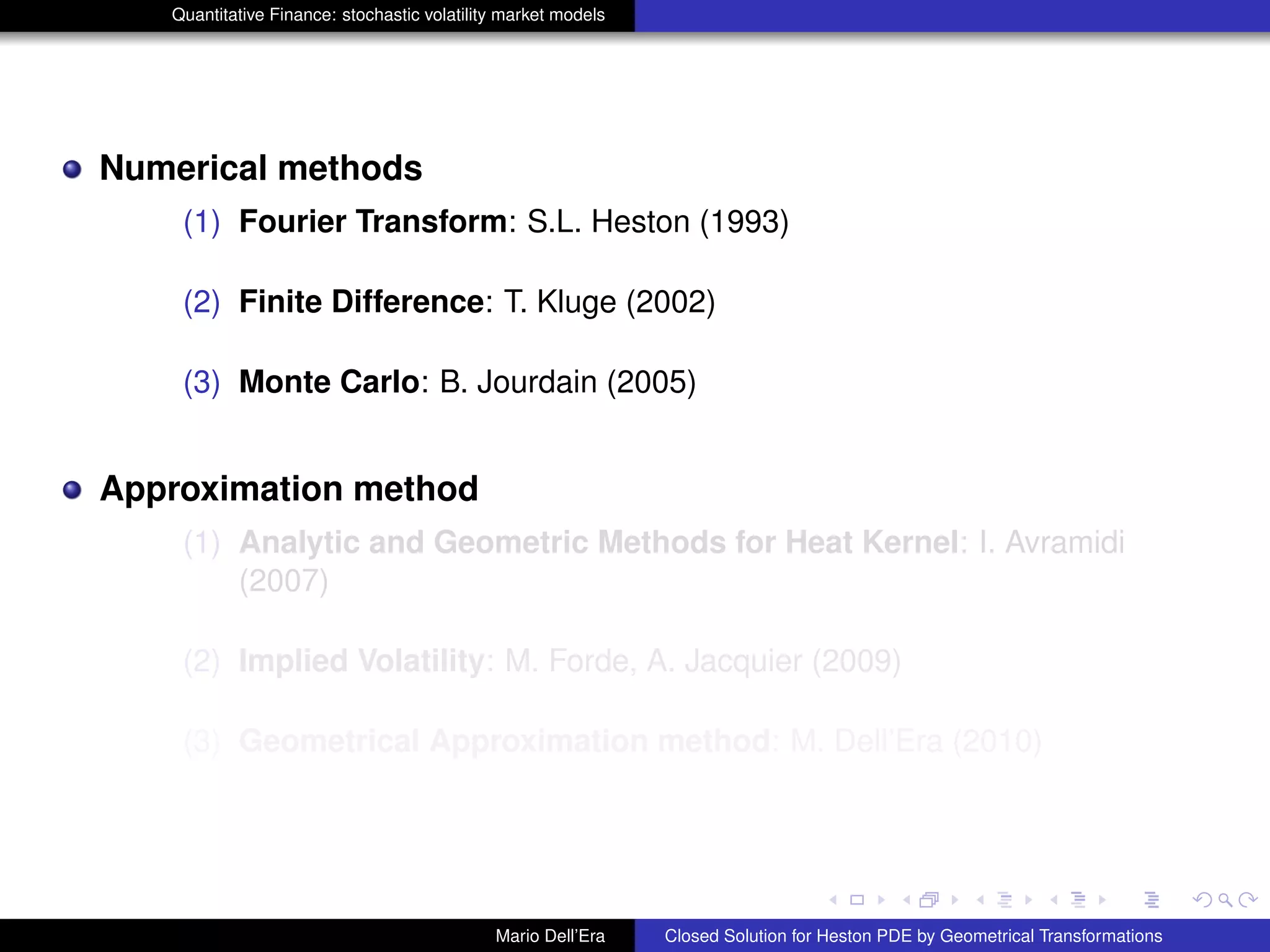 Quantitative Finance: stochastic volatility market models
Numerical methods
(1) Fourier Transform: S.L. Heston (1993)
(2) Finite Difference: T. Kluge (2002)
(3) Monte Carlo: B. Jourdain (2005)
Approximation method
(1) Analytic and Geometric Methods for Heat Kernel: I. Avramidi
(2007)
(2) Implied Volatility: M. Forde, A. Jacquier (2009)
(3) Geometrical Approximation method: M. Dell’Era (2010)
Mario Dell’Era Closed Solution for Heston PDE by Geometrical Transformations
 