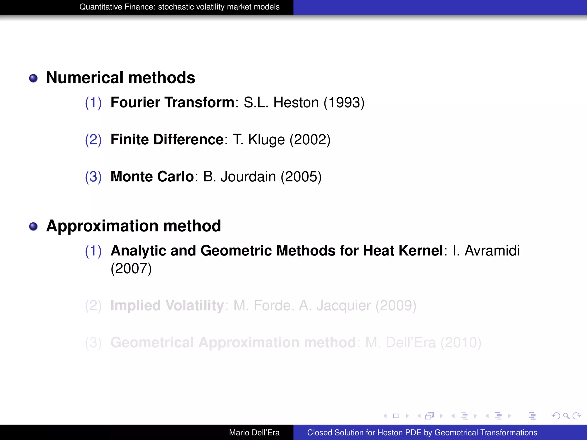 Quantitative Finance: stochastic volatility market models
Numerical methods
(1) Fourier Transform: S.L. Heston (1993)
(2) Finite Difference: T. Kluge (2002)
(3) Monte Carlo: B. Jourdain (2005)
Approximation method
(1) Analytic and Geometric Methods for Heat Kernel: I. Avramidi
(2007)
(2) Implied Volatility: M. Forde, A. Jacquier (2009)
(3) Geometrical Approximation method: M. Dell’Era (2010)
Mario Dell’Era Closed Solution for Heston PDE by Geometrical Transformations
 