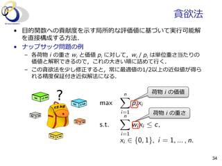 貪欲法
•  ⽬目的関数への貢献度度を⽰示す局所的な評価値に基づいて実⾏行行可能解
を直接構成する⽅方法．
•  ナップサック問題の例例
–  各荷物  i  の重さ  wi  と価値  pi  に対して，wi  /  pi  は単位重さ当たりの
価値と解釈できるので，これの⼤大きい順に詰めて⾏行行く．
–  この貪欲法を少し修正すると，常に最適値の1/2以上の近似値が得ら
れる精度度保証付き近似解法になる．
max
nX
i=1
pi xi
s.t.
nX
i=1
wi xi  c,
xi 2 {0, 1}, i = 1, ... , n.
荷物  i  の価値
荷物  i  の重さ
34
 