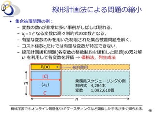 m
n
|C|
C
線形計画法による問題の縮⼩小
•  集合被覆問題の例例：
–  変数の数nが⾮非常に多い事例例がしばしば現れる．
–  xj=1となる変数は⾼高々制約式の本数となる．
–  有望な変数のみを⽤用いた制限された集合被覆問題を解く．
–  コスト係数cjだけでは有望な変数が特定できない．
–  線形計画緩和問題(各変数の整数制約を緩和した問題)の双対解  
ui  を利利⽤用して各変数を評価  →  価格法，列列⽣生成法
乗務員スケジューリングの例例
制約式 4,284本
変数 1,092,610個
被約費⽤用
機械学習でもオンライン最適化やLPブースティングなど類似した⼿手法が多く知られる． 48
 
