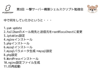 第3回 一撃サーバー構築シェルスクリプト勉強会 
中で何をしていたかというと・・・ 
1.yum update 
2.fail2banのメール宛先と送信元をroot@localhostに変更 
3.iptables設定 
4.nginxインストール 
5.phpインストール 
6.mysqlインストール 
7.mysqlパラメータ生成→mysql設定 
8.php設定 
9.WordPressインストール 
10.nginx設定ファイル生成 
11.OS再起動 
 
