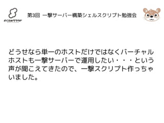第3回 一撃サーバー構築シェルスクリプト勉強会 
どうせなら単一のホストだけではなくバーチャル 
ホストも一撃サーバーで運用したい・・・という 
声が聞こえてきたので、一撃スクリプト作っちゃ 
いました。 
 