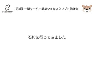 第3回 一撃サーバー構築シェルスクリプト勉強会 
石狩に行ってきました 
 