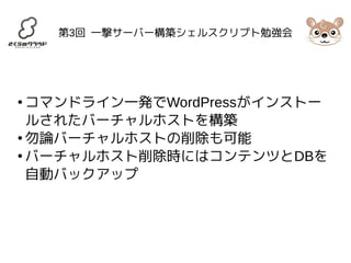 第3回 一撃サーバー構築シェルスクリプト勉強会 
●コマンドライン一発でWordPressがインストー 
ルされたバーチャルホストを構築 
●勿論バーチャルホストの削除も可能 
●バーチャルホスト削除時にはコンテンツとDBを 
自動バックアップ 
 