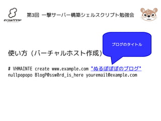 第3回 一撃サーバー構築シェルスクリプト勉強会 
使い方 (バーチャルホスト作成) 
ブログのタイトル 
# VHMAINTE create www.example.com "ぬるぽぽぽのブログ" 
nullpopopo BlogP@ssw0rd_is_here youremail@example.com 
 