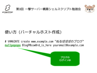 第3回 一撃サーバー構築シェルスクリプト勉強会 
使い方 (バーチャルホスト作成) 
# VHMAINTE create www.example.com "ぬるぽぽぽのブログ" 
nullpopopo BlogP@ssw0rd_is_here youremail@example.com 
ブログの 
ログインID 
 