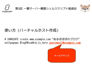 第3回 一撃サーバー構築シェルスクリプト勉強会 
使い方 (バーチャルホスト作成) 
# VHMAINTE create www.example.com "ぬるぽぽぽのブログ" 
nullpopopo BlogP@ssw0rd_is_here youremail@example.com 
メールアドレス 
 