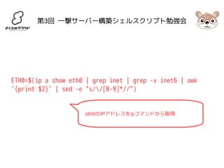 第3回 一撃サーバー構築シェルスクリプト勉強会 
ETH0=$(ip a show eth0 | grep inet | grep -v inet6 | awk 
'{print $2}' | sed -e "s//[0-9]*//") 
eth0のIPアドレスをipコマンドから取得 
 