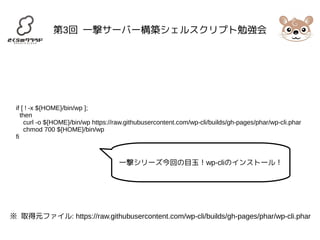 第3回 一撃サーバー構築シェルスクリプト勉強会 
if [ ! -x ${HOME}/bin/wp ]; 
then 
curl -o ${HOME}/bin/wp https://raw.githubusercontent.com/wp-cli/builds/gh-pages/phar/wp-cli.phar 
chmod 700 ${HOME}/bin/wp 
fi 
一撃シリーズ今回の目玉！wp-cliのインストール！ 
※ 取得元ファイル: https://raw.githubusercontent.com/wp-cli/builds/gh-pages/phar/wp-cli.phar 
 