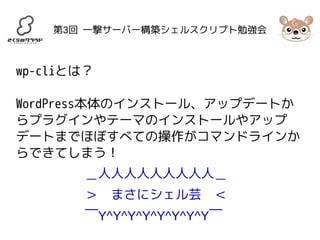 第3回 一撃サーバー構築シェルスクリプト勉強会 
wp-cliとは？ 
WordPress本体のインストール、アップデートか 
らプラグインやテーマのインストールやアップ 
デートまでほぼすべての操作がコマンドラインか 
らできてしまう！ 
＿人人人人人人人人人＿ 
＞　まさにシェル芸　＜ 
￣Y^Y^Y^Y^Y^Y^Y^Y￣ 
 