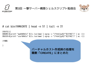 第3回 一撃サーバー構築シェルスクリプト勉強会 
# cat bin/VHMAINTE | head -n 51 | tail -n 31 
CREATE(){ 
DBNAME=$(printf "wpdb%04dn" $(ls /var/www/ | egrep -v "(^html|gz$|^"${ETH0}")" | wc -l)) 
DBUSER=$(printf "user%04dn" $(ls /var/www/ | egrep -v "(^html|gz$|^"${ETH0}")" | wc -l)) 
(中略) 
} 
バーチャルホスト作成時の処理を 
関数「CREATE」にまとめた 
 