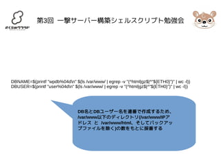 第3回 一撃サーバー構築シェルスクリプト勉強会 
DBNAME=$(printf "wpdb%04dn" $(ls /var/www/ | egrep -v "(^html|gz$|^"${ETH0}")" | wc -l)) 
DBUSER=$(printf "user%04dn" $(ls /var/www/ | egrep -v "(^html|gz$|^"${ETH0}")" | wc -l)) 
DB名とDBユーザー名を連番で作成するため、 
/var/www以下のディレクトリ(/var/www/IPア 
ドレス と /var/www/html、そしてバックアッ 
プファイルを除く)の数をもとに採番する 
 