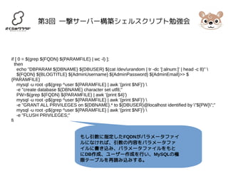 第3回 一撃サーバー構築シェルスクリプト勉強会 
if [ 0 = $(grep ${FQDN} ${PARAMFILE} | wc -l) ]; 
then 
echo "DBPARAM ${DBNAME} ${DBUSER} $(cat /dev/urandom | tr -dc '[:alnum:]' | head -c 8)"  
${FQDN} ${BLOGTITLE} ${AdminUsername} ${AdminPassword} ${AdminEmail}>> $ 
{PARAMFILE} 
mysql -u root -p$(grep ^user ${PARAMFILE} | awk '{print $NF}')  
-e "create database ${DBNAME} character set utf8;" 
PW=$(grep ${FQDN} ${PARAMFILE} | awk '{print $4}') 
mysql -u root -p$(grep ^user ${PARAMFILE} | awk '{print $NF}')  
-e "GRANT ALL PRIVILEGES on ${DBNAME}.* to ${DBUSER}@localhost identified by "${PW}";" 
mysql -u root -p$(grep ^user ${PARAMFILE} | awk '{print $NF}')  
-e "FLUSH PRIVILEGES;" 
fi 
もし引数に指定したFQDNがパラメータファイ 
ルになければ、引数の内容をパラメータファ 
イルに書き込み、パラメータファイルをもと 
にDB作成、ユーザー作成を行い、MySQLの権 
限テーブルを再読み込みする。 
 