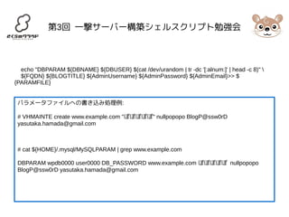 第3回 一撃サーバー構築シェルスクリプト勉強会 
echo "DBPARAM ${DBNAME} ${DBUSER} $(cat /dev/urandom | tr -dc '[:alnum:]' | head -c 8)"  
${FQDN} ${BLOGTITLE} ${AdminUsername} ${AdminPassword} ${AdminEmail}>> $ 
{PARAMFILE} 
パラメータファイルへの書き込み処理例: 
# VHMAINTE create www.example.com "ぽぽぽぽぽ" nullpopopo BlogP@ssw0rD 
yasutaka.hamada@gmail.com 
# cat ${HOME}/.mysql/MySQLPARAM | grep www.example.com 
DBPARAM wpdb0000 user0000 DB_PASSWORD www.example.com ぽぽぽぽぽ nullpopopo 
BlogP@ssw0rD yasutaka.hamada@gmail.com 
 