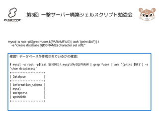 第3回 一撃サーバー構築シェルスクリプト勉強会 
mysql -u root -p$(grep ^user ${PARAMFILE} | awk '{print $NF}')  
-e "create database ${DBNAME} character set utf8;" 
確認1 データベースが作成されているかの確認: 
# mysql -u root -p$(cat ${HOME}/.mysql/MySQLPARAM | grep ^user | awk '{print $NF}') -e 
'show databases;' 
+--------------------+ 
| Database | 
+--------------------+ 
| information_schema | 
| mysql | 
| wordpress | 
| wpdb0000 | 
+--------------------+ 
 