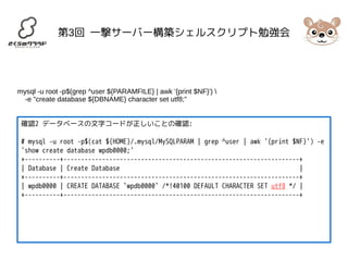 第3回 一撃サーバー構築シェルスクリプト勉強会 
mysql -u root -p$(grep ^user ${PARAMFILE} | awk '{print $NF}')  
-e "create database ${DBNAME} character set utf8;" 
確認2 データベースの文字コードが正しいことの確認: 
# mysql -u root -p$(cat ${HOME}/.mysql/MySQLPARAM | grep ^user | awk '{print $NF}') -e 
'show create database wpdb0000;' 
+----------+-------------------------------------------------------------------+ 
| Database | Create Database | 
+----------+-------------------------------------------------------------------+ 
| wpdb0000 | CREATE DATABASE `wpdb0000` /*!40100 DEFAULT CHARACTER SET utf8 */ | 
+----------+-------------------------------------------------------------------+ 
 