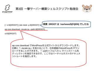 第3回 一撃サーバー構築シェルスクリプト勉強会 
変数 DROOT は /var/www/${FQDN} でしたね 
[ ! -d ${DROOT} ] && mkdir -p ${DROOT} 
wp core download --locale=ja --path=${DROOT} 
cd ${DROOT} 
wp core download でWordPressを公式サイトからダウンロードします。 
引数に「--locale=ja」を加えることで、日本語版のWordPressをダウン 
ロードすることができます。「--path=<フルパス>」でインストール先 
ディレクトリを指定できるので、ここではバーチャルホストのドキュメ 
ントルートを指定します。 
 
