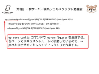 第3回 一撃サーバー構築シェルスクリプト勉強会 
wp core config --dbname=$(grep ${FQDN} ${PARAMFILE} | awk '{print $2}')  
--dbuser=$(grep ${FQDN} ${PARAMFILE} | awk '{print $3}')  
--dbpass=$(grep ${FQDN} ${PARAMFILE} | awk '{print $4}') 
wp core config コマンドで wp-config.php を生成する。 
前ページでドキュメントルートに移動しているので、-- 
pathを指定せずにカレントディレクトリで作業する。 
 