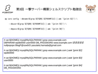 第3回 一撃サーバー構築シェルスクリプト勉強会 
wp core config --dbname=$(grep ${FQDN} ${PARAMFILE} | awk '{print $2}')  
--dbuser=$(grep ${FQDN} ${PARAMFILE} | awk '{print $3}')  
--dbpass=$(grep ${FQDN} ${PARAMFILE} | awk '{print $4}') 
# cat ${HOME}/.mysql/MySQLPARAM | grep www.example.com 
DBPARAM wpdb0000 user0000 DB_PASSWORD www.example.com ぽぽぽぽぽ 
nullpopopo BlogP@ssw0rD yasutaka.hamada@gmail.com 
# cat ${HOME}/.mysql/MySQLPARAM | grep www.example.com | awk '{print $2}' 
wpdb0000 
# cat ${HOME}/.mysql/MySQLPARAM | grep www.example.com | awk '{print $3}' 
user0000 
# cat ${HOME}/.mysql/MySQLPARAM | grep www.example.com | awk '{print $4}' 
DB_PASSWORD 
 