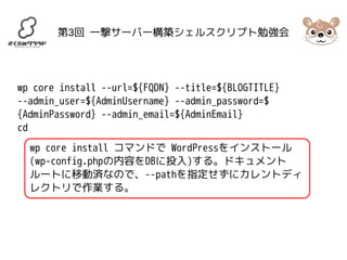 第3回 一撃サーバー構築シェルスクリプト勉強会 
wp core install --url=${FQDN} --title=${BLOGTITLE} 
--admin_user=${AdminUsername} --admin_password=$ 
{AdminPassword} --admin_email=${AdminEmail} 
cd 
wp core install コマンドで WordPressをインストール 
(wp-config.phpの内容をDBに投入)する。ドキュメント 
ルートに移動済なので、--pathを指定せずにカレントディ 
レクトリで作業する。 
 