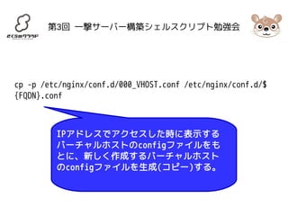 第3回 一撃サーバー構築シェルスクリプト勉強会 
cp -p /etc/nginx/conf.d/000_VHOST.conf /etc/nginx/conf.d/$ 
{FQDN}.conf 
IPアドレスでアクセスした時に表示する 
バーチャルホストのconfigファイルをも 
とに、新しく作成するバーチャルホスト 
のconfigファイルを生成(コピー)する。 
 