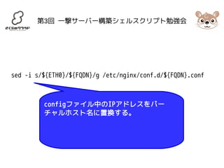 第3回 一撃サーバー構築シェルスクリプト勉強会 
sed -i s/${ETH0}/${FQDN}/g /etc/nginx/conf.d/${FQDN}.conf 
configファイル中のIPアドレスをバー 
チャルホスト名に置換する。 
 