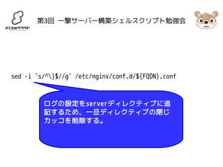 第3回 一撃サーバー構築シェルスクリプト勉強会 
sed -i 's/^}$//g' /etc/nginx/conf.d/${FQDN}.conf 
ログの設定をserverディレクティブに追 
記するため、一旦ディレクティブの閉じ 
カッコを削除する。 
 