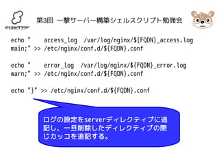第3回 一撃サーバー構築シェルスクリプト勉強会 
echo " access_log /var/log/nginx/${FQDN}_access.log 
main;" >> /etc/nginx/conf.d/${FQDN}.conf 
echo " error_log /var/log/nginx/${FQDN}_error.log 
warn;" >> /etc/nginx/conf.d/${FQDN}.conf 
echo "}" >> /etc/nginx/conf.d/${FQDN}.conf 
ログの設定をserverディレクティブに追 
記し、一旦削除したディレクティブの閉 
じカッコを追記する。 
 