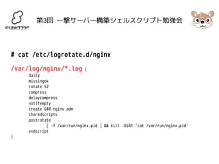 第3回 一撃サーバー構築シェルスクリプト勉強会 
# cat /etc/logrotate.d/nginx 
/var/log/nginx/*.log { 
daily 
missingok 
rotate 52 
compress 
delaycompress 
notifempty 
create 640 nginx adm 
sharedscripts 
postrotate 
[ -f /var/run/nginx.pid ] && kill -USR1 `cat /var/run/nginx.pid` 
endscript 
} 
 