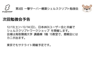 第3回 一撃サーバー構築シェルスクリプト勉強会 
次回勉強会予告 
12/13(土)〜12/14(日)、日本UNIXユーザー会と共催で 
シェルスクリプトワークショップ を開催します。 
会場は鳥取環境大学 講義棟 1階 15教室で、懇親会には 
カニが出ます。 
東京でもサテライト開催予定です。 
 