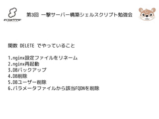 第3回 一撃サーバー構築シェルスクリプト勉強会 
関数 DELETE でやっていること 
1.nginx設定ファイルをリネーム 
2.nginx再起動 
3.DBバックアップ 
4.DB削除 
5.DBユーザー削除 
6.パラメータファイルから該当FQDNを削除 
 