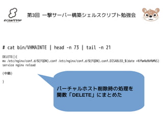 第3回 一撃サーバー構築シェルスクリプト勉強会 
# cat bin/VHMAINTE | head -n 73 | tail -n 21 
DELETE(){ 
mv /etc/nginx/conf.d/${FQDN}.conf /etc/nginx/conf.d/${FQDN}.conf.DISABLED_$(date +%Y%m%d%H%M%S) 
service nginx reload 
(中略) 
} 
バーチャルホスト削除時の処理を 
関数「DELETE」にまとめた 
 