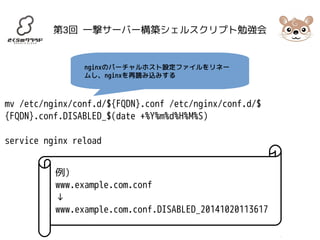 第3回 一撃サーバー構築シェルスクリプト勉強会 
nginxのバーチャルホスト設定ファイルをリネー 
ムし、nginxを再読み込みする 
mv /etc/nginx/conf.d/${FQDN}.conf /etc/nginx/conf.d/$ 
{FQDN}.conf.DISABLED_$(date +%Y%m%d%H%M%S) 
service nginx reload 
例) 
www.example.com.conf 
↓ 
www.example.com.conf.DISABLED_20141020113617 
 