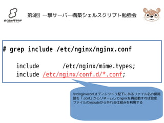 第3回 一撃サーバー構築シェルスクリプト勉強会 
# grep include /etc/nginx/nginx.conf 
include /etc/nginx/mime.types; 
include /etc/nginx/conf.d/*.conf; 
/etc/nginx/conf.d ディレクトリ配下にあるファイル名の接尾 
語を「.conf」からリネームしてnginxを再起動すれば設定 
ファイルのincludeから外れる仕組みを利用する 
 