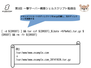 第3回 一撃サーバー構築シェルスクリプト勉強会 
ドキュメントルートのディレクトリをtar.gz圧縮し、元のディレク 
トリを削除する 
[ -d ${DROOT} ] && tar czf ${DROOT}_$(date +%Y%m%d).tar.gz $ 
{DROOT} && rm -fr ${DROOT} 
例) 
/var/www/www.example.com 
↓/ 
var/www/www.example.com_20141020.tar.gz 
 
