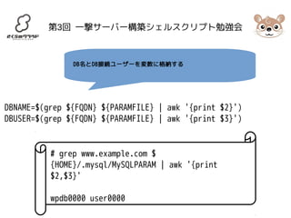 第3回 一撃サーバー構築シェルスクリプト勉強会 
DB名とDB接続ユーザーを変数に格納する 
DBNAME=$(grep ${FQDN} ${PARAMFILE} | awk '{print $2}') 
DBUSER=$(grep ${FQDN} ${PARAMFILE} | awk '{print $3}') 
# grep www.example.com $ 
{HOME}/.mysql/MySQLPARAM | awk '{print 
$2,$3}' 
wpdb0000 user0000 
 
