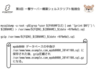 第3回 一撃サーバー構築シェルスクリプト勉強会 
mysqldump -u root -p$(grep ^user ${PARAMFILE} | awk '{print $NF}')  
${DBNAME} > /var/www/${FQDN}_${DBNAME}_$(date +%Y%m%d).sql 
gzip /var/www/${FQDN}_${DBNAME}_$(date +%Y%m%d).sql 
wpdb0000 データベースの中身が 
/var/www/www.example.com_wpdb0000_20141108.sql に 
保存された後、gzip圧縮され 
/var/www/www.example.com_wpdb0000_20141108.sql.gz 
になる。 
 