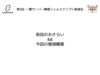 第3回 一撃サーバー構築シェルスクリプト勉強会 
前回のおさらい 
&& 
今回の環境構築 
 